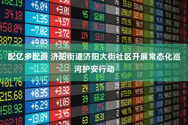 配亿多配资 济阳街道济阳大街社区开展常态化巡河护安行动