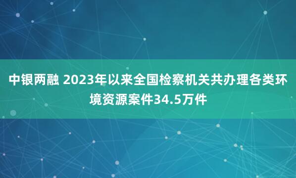 中银两融 2023年以来全国检察机关共办理各类环境资源案件34.5万件