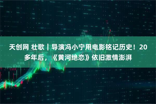 天创网 壮歌|导演冯小宁用电影铭记历史!20多年后,《黄河绝恋》依旧激情澎湃