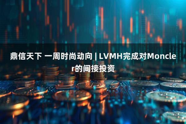 鼎信天下 一周时尚动向 | LVMH完成对Moncler的间接投资