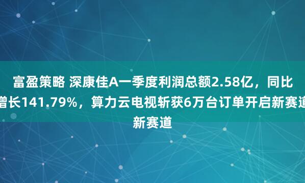 富盈策略 深康佳A一季度利润总额2.58亿，同比增长141.79%，算力云电视斩获6万台订单开启新赛道