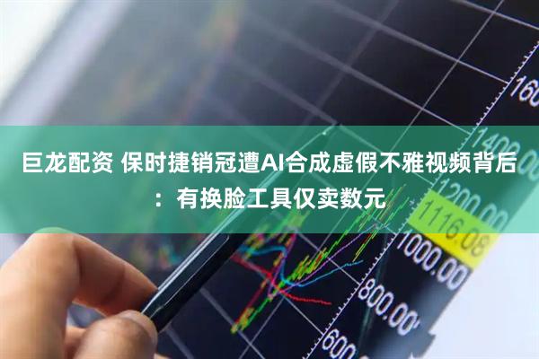 巨龙配资 保时捷销冠遭AI合成虚假不雅视频背后:有换脸工具仅卖数元