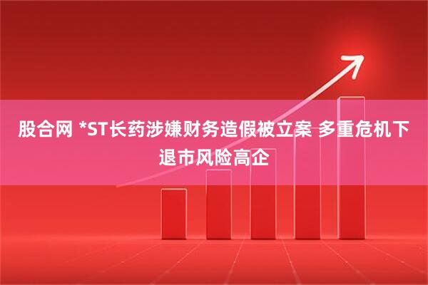 股合网 *ST长药涉嫌财务造假被立案 多重危机下退市风险高企